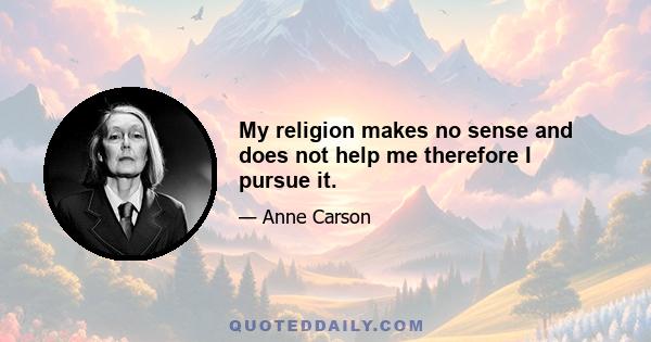 My religion makes no sense and does not help me therefore I pursue it.