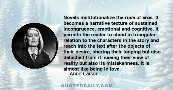 Novels institutionalize the ruse of eros. It becomes a narrative texture of sustained incongruence, emotional and cognitive. It permits the reader to stand in triangular relation to the characters in the story and reach 