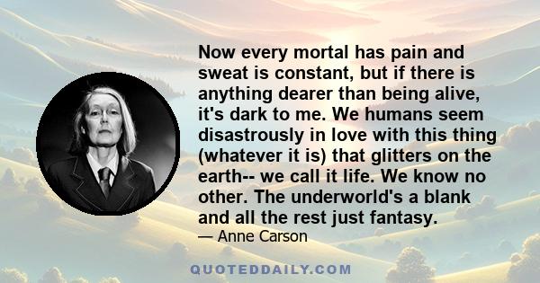 Now every mortal has pain and sweat is constant, but if there is anything dearer than being alive, it's dark to me. We humans seem disastrously in love with this thing (whatever it is) that glitters on the earth-- we