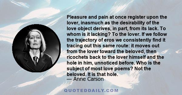 Pleasure and pain at once register upon the lover, inasmuch as the desirability of the love object derives, in part, from its lack. To whom is it lacking? To the lover. If we follow the trajectory of eros we