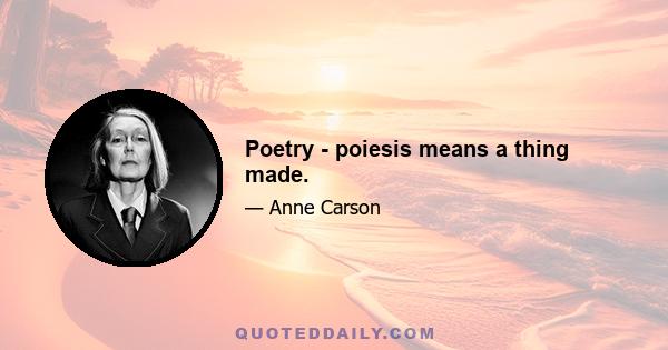 Poetry - poiesis means a thing made.