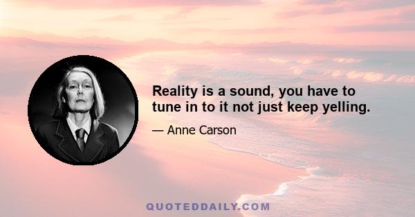 Reality is a sound, you have to tune in to it not just keep yelling.