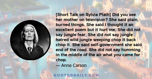 [Short Talk on Sylvia Plath] Did you see her mother on television? She said plain, burned things. She said I thought it an excellent poem but it hurt me. She did not say jungle fear. She did not say jungle hatred wild