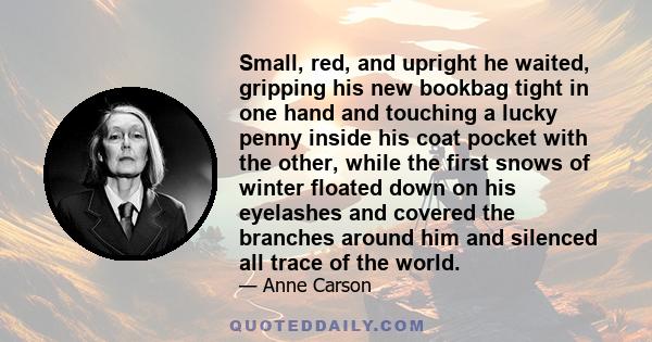 Small, red, and upright he waited, gripping his new bookbag tight in one hand and touching a lucky penny inside his coat pocket with the other, while the first snows of winter floated down on his eyelashes and covered