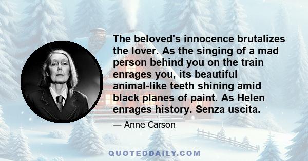 The beloved's innocence brutalizes the lover. As the singing of a mad person behind you on the train enrages you, its beautiful animal-like teeth shining amid black planes of paint. As Helen enrages history. Senza