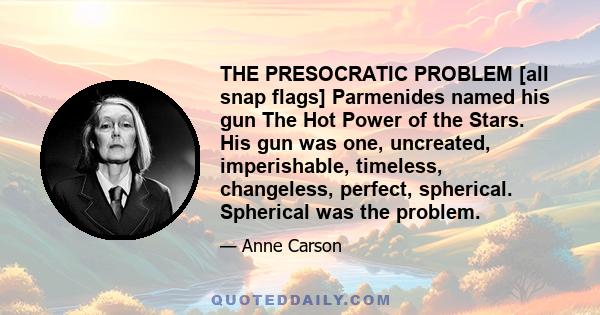 THE PRESOCRATIC PROBLEM [all snap flags] Parmenides named his gun The Hot Power of the Stars. His gun was one, uncreated, imperishable, timeless, changeless, perfect, spherical. Spherical was the problem.