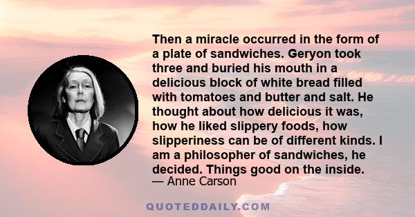 Then a miracle occurred in the form of a plate of sandwiches. Geryon took three and buried his mouth in a delicious block of white bread filled with tomatoes and butter and salt. He thought about how delicious it was,