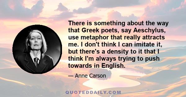 There is something about the way that Greek poets, say Aeschylus, use metaphor that really attracts me. I don't think I can imitate it, but there's a density to it that I think I'm always trying to push towards in