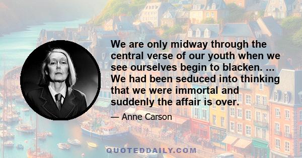 We are only midway through the central verse of our youth when we see ourselves begin to blacken. ... We had been seduced into thinking that we were immortal and suddenly the affair is over.