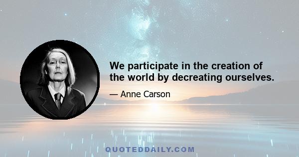 We participate in the creation of the world by decreating ourselves.