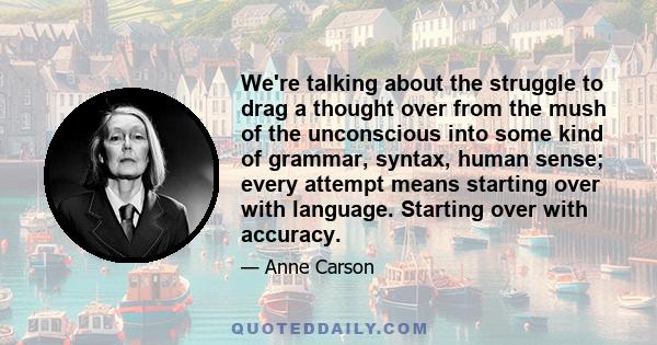 We're talking about the struggle to drag a thought over from the mush of the unconscious into some kind of grammar, syntax, human sense; every attempt means starting over with language. Starting over with accuracy.