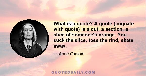 What is a quote? A quote (cognate with quota) is a cut, a section, a slice of someone's orange. You suck the slice, toss the rind, skate away.