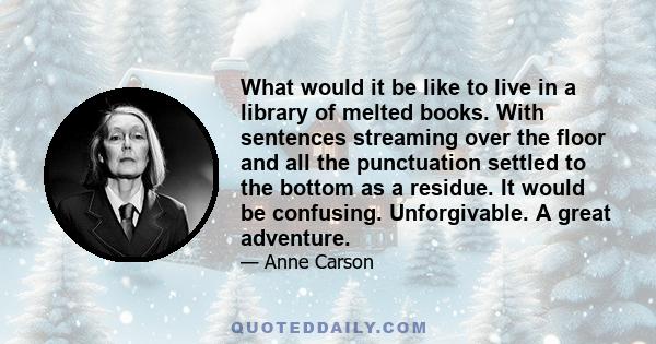 What would it be like to live in a library of melted books. With sentences streaming over the floor and all the punctuation settled to the bottom as a residue. It would be confusing. Unforgivable. A great adventure.