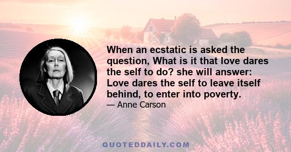 When an ecstatic is asked the question, What is it that love dares the self to do? she will answer: Love dares the self to leave itself behind, to enter into poverty.