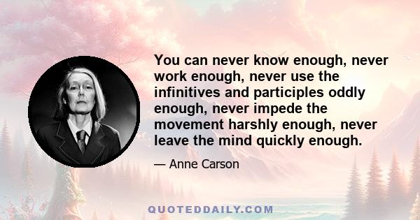 You can never know enough, never work enough, never use the infinitives and participles oddly enough, never impede the movement harshly enough, never leave the mind quickly enough.