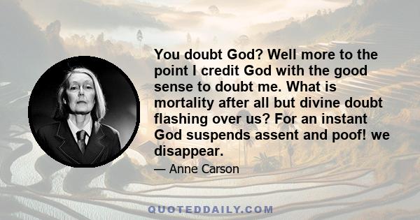 You doubt God? Well more to the point I credit God with the good sense to doubt me. What is mortality after all but divine doubt flashing over us? For an instant God suspends assent and poof! we disappear.