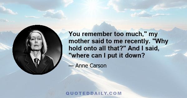 You remember too much, my mother said to me recently. Why hold onto all that? And I said, where can I put it down?