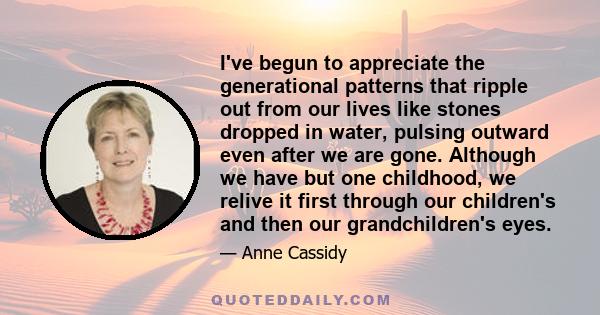 I've begun to appreciate the generational patterns that ripple out from our lives like stones dropped in water, pulsing outward even after we are gone. Although we have but one childhood, we relive it first through our