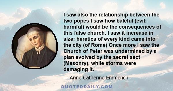 I saw also the relationship between the two popes I saw how baleful (evil; harmful) would be the consequences of this false church. I saw it increase in size; heretics of every kind came into the city (of Rome) Once