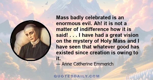 Mass badly celebrated is an enormous evil. Ah! it is not a matter of indifference how it is said! . . . I have had a great vision on the mystery of Holy Mass and I have seen that whatever good has existed since creation 