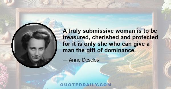 A truly submissive woman is to be treasured, cherished and protected for it is only she who can give a man the gift of dominance.