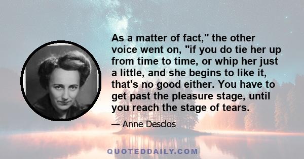 As a matter of fact, the other voice went on, if you do tie her up from time to time, or whip her just a little, and she begins to like it, that's no good either. You have to get past the pleasure stage, until you reach 