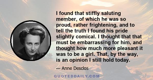 I found that stiffly saluting member, of which he was so proud, rather frightening, and to tell the truth I found his pride slightly comical. I thought that that must be embarrassing for him, and thought how much more