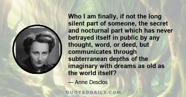 Who I am finally, if not the long silent part of someone, the secret and nocturnal part which has never betrayed itself in public by any thought, word, or deed, but communicates through subterranean depths of the