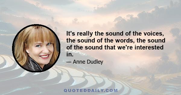 It's really the sound of the voices, the sound of the words, the sound of the sound that we're interested in.