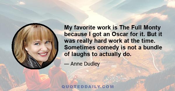 My favorite work is The Full Monty because I got an Oscar for it. But it was really hard work at the time. Sometimes comedy is not a bundle of laughs to actually do.