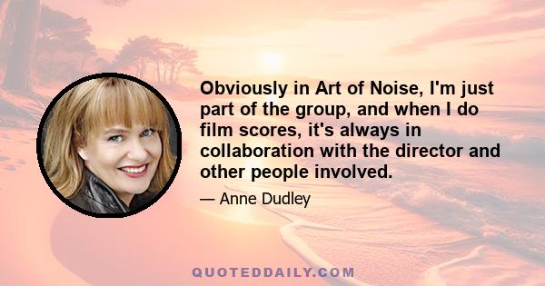 Obviously in Art of Noise, I'm just part of the group, and when I do film scores, it's always in collaboration with the director and other people involved.