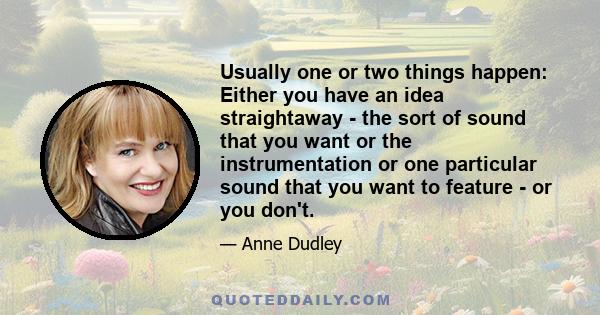 Usually one or two things happen: Either you have an idea straightaway - the sort of sound that you want or the instrumentation or one particular sound that you want to feature - or you don't.