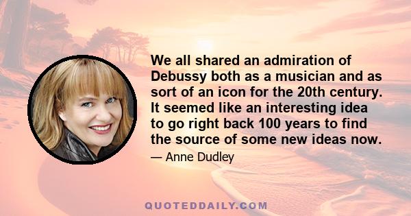 We all shared an admiration of Debussy both as a musician and as sort of an icon for the 20th century. It seemed like an interesting idea to go right back 100 years to find the source of some new ideas now.