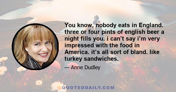 You know, nobody eats in England. three or four pints of english beer a night fills you. i can’t say i’m very impressed with the food in America. it’s all sort of bland. like turkey sandwiches.