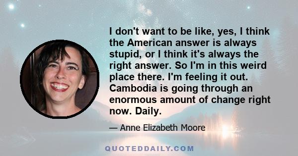 I don't want to be like, yes, I think the American answer is always stupid, or I think it's always the right answer. So I'm in this weird place there. I'm feeling it out. Cambodia is going through an enormous amount of