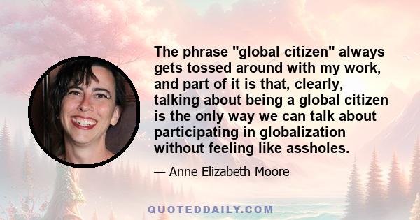 The phrase global citizen always gets tossed around with my work, and part of it is that, clearly, talking about being a global citizen is the only way we can talk about participating in globalization without feeling