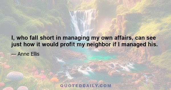 I, who fall short in managing my own affairs, can see just how it would profit my neighbor if I managed his.