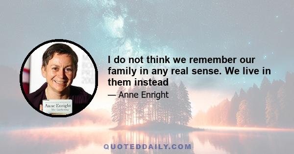 I do not think we remember our family in any real sense. We live in them instead