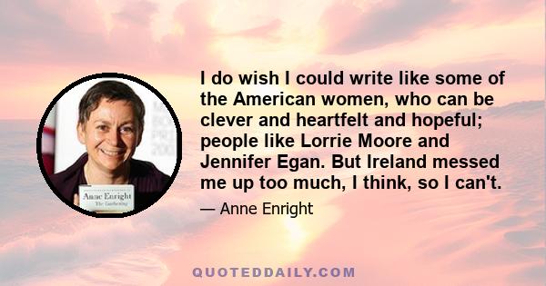 I do wish I could write like some of the American women, who can be clever and heartfelt and hopeful; people like Lorrie Moore and Jennifer Egan. But Ireland messed me up too much, I think, so I can't.