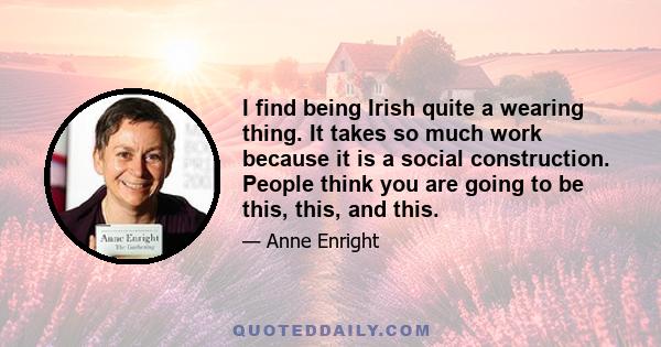 I find being Irish quite a wearing thing. It takes so much work because it is a social construction. People think you are going to be this, this, and this.