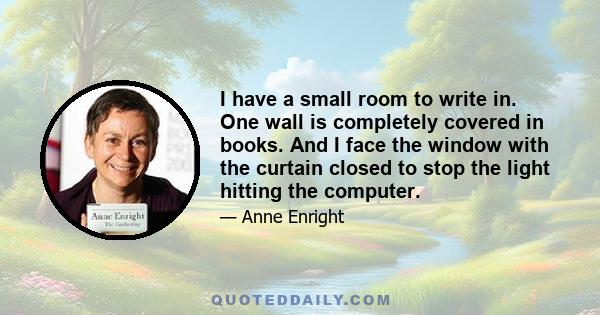 I have a small room to write in. One wall is completely covered in books. And I face the window with the curtain closed to stop the light hitting the computer.