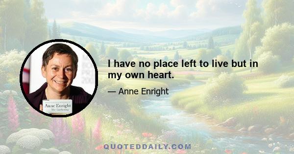 I have no place left to live but in my own heart.