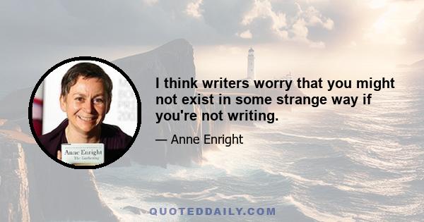 I think writers worry that you might not exist in some strange way if you're not writing.