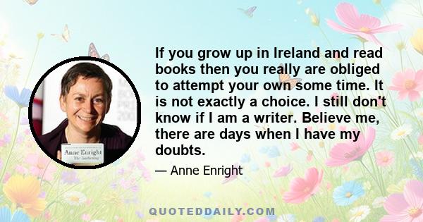 If you grow up in Ireland and read books then you really are obliged to attempt your own some time. It is not exactly a choice. I still don't know if I am a writer. Believe me, there are days when I have my doubts.