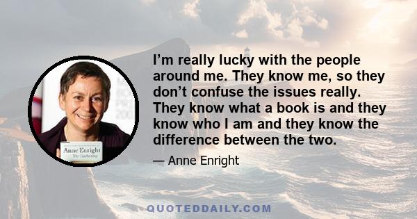 I’m really lucky with the people around me. They know me, so they don’t confuse the issues really. They know what a book is and they know who I am and they know the difference between the two.