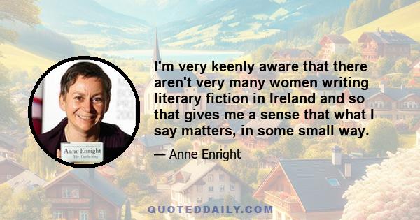 I'm very keenly aware that there aren't very many women writing literary fiction in Ireland and so that gives me a sense that what I say matters, in some small way.