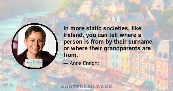 In more static societies, like Ireland, you can tell where a person is from by their surname, or where their grandparents are from.