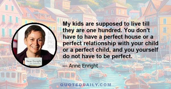 My kids are supposed to live till they are one hundred. You don't have to have a perfect house or a perfect relationship with your child or a perfect child, and you yourself do not have to be perfect.