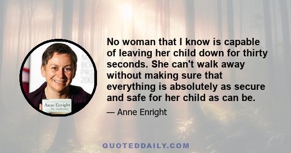 No woman that I know is capable of leaving her child down for thirty seconds. She can't walk away without making sure that everything is absolutely as secure and safe for her child as can be.