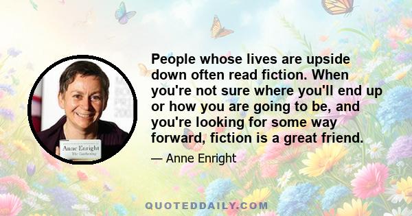 People whose lives are upside down often read fiction. When you're not sure where you'll end up or how you are going to be, and you're looking for some way forward, fiction is a great friend.